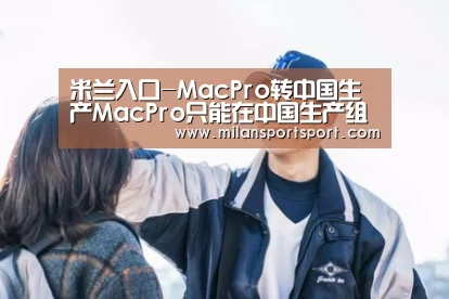 米兰入口-MacPro转中国生产MacPro只能在中国生产组装?(图3) 米兰官网