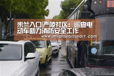 米兰入口|严陵社区:巡查电动车助力消防安全工作(图2) 米兰电竞官网