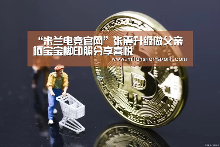 “米兰电竞官网”张震升级做父亲 晒宝宝脚印照分享喜悦(图3) 米兰电竞官网